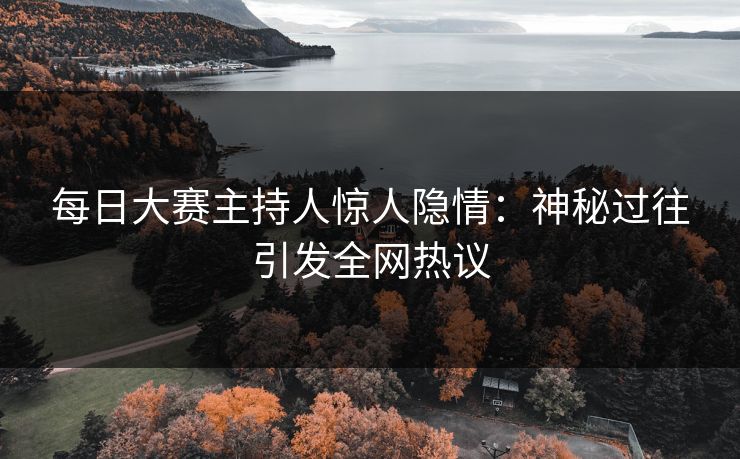 每日大赛主持人惊人隐情：神秘过往引发全网热议