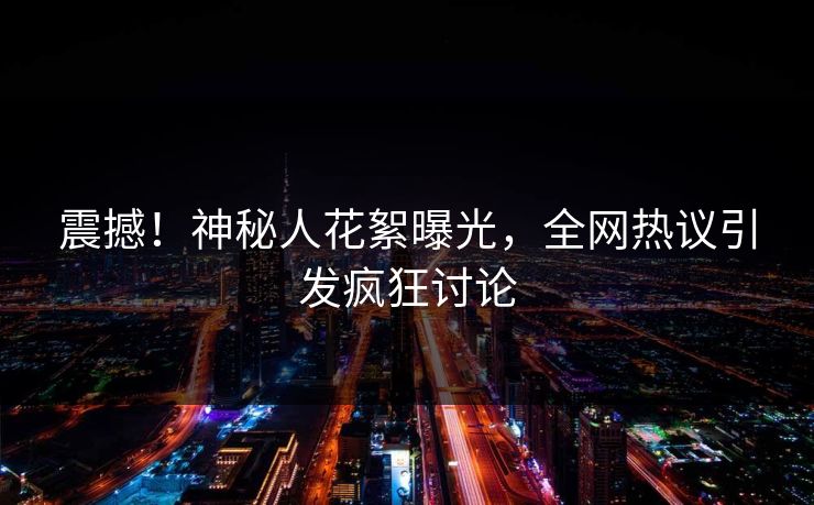 震撼！神秘人花絮曝光，全网热议引发疯狂讨论