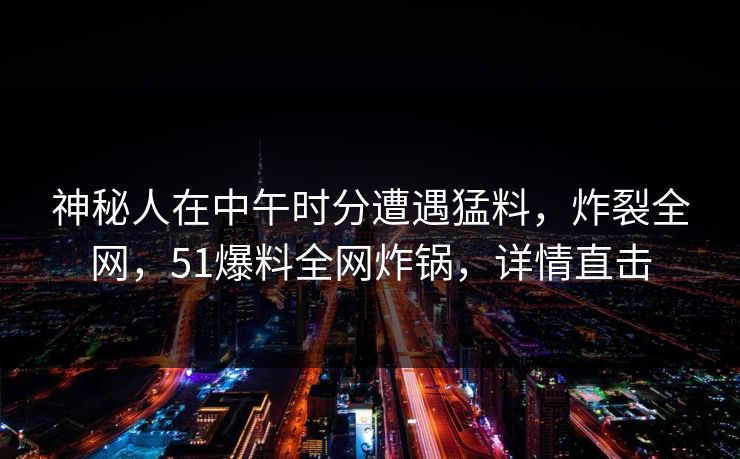 神秘人在中午时分遭遇猛料，炸裂全网，51爆料全网炸锅，详情直击