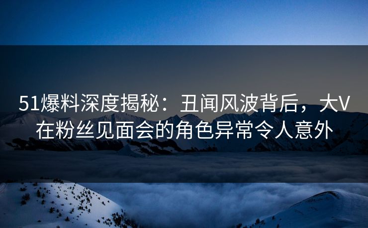 51爆料深度揭秘：丑闻风波背后，大V在粉丝见面会的角色异常令人意外