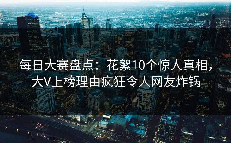 每日大赛盘点：花絮10个惊人真相，大V上榜理由疯狂令人网友炸锅