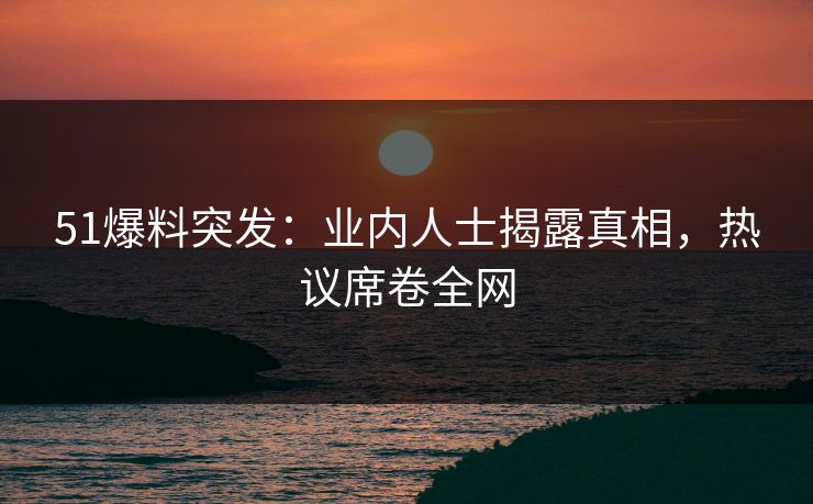 51爆料突发：业内人士揭露真相，热议席卷全网
