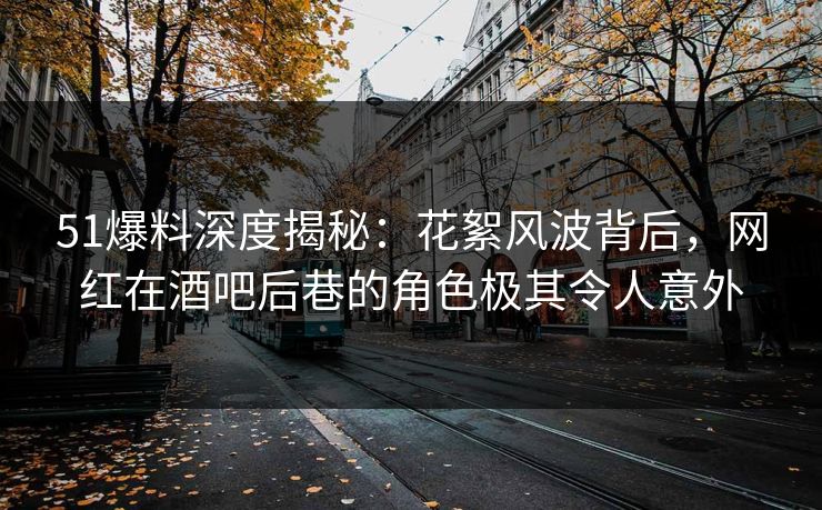 51爆料深度揭秘：花絮风波背后，网红在酒吧后巷的角色极其令人意外