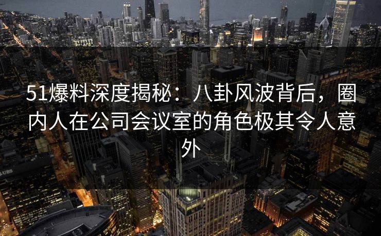51爆料深度揭秘：八卦风波背后，圈内人在公司会议室的角色极其令人意外