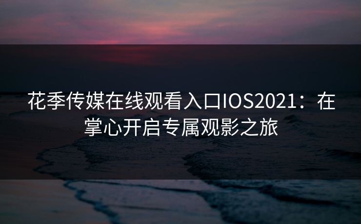 花季传媒在线观看入口IOS2021：在掌心开启专属观影之旅