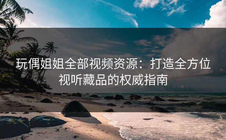 玩偶姐姐全部视频资源：打造全方位视听藏品的权威指南