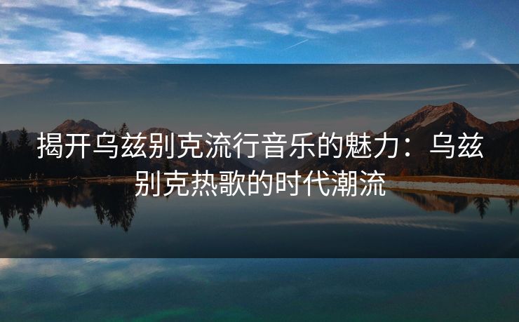 揭开乌兹别克流行音乐的魅力：乌兹别克热歌的时代潮流