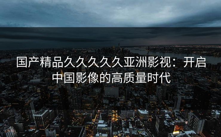 国产精品久久久久久亚洲影视：开启中国影像的高质量时代