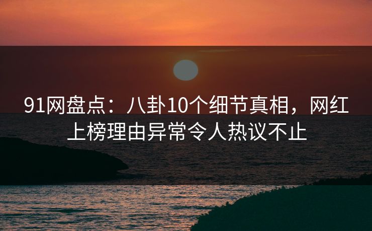 91网盘点：八卦10个细节真相，网红上榜理由异常令人热议不止