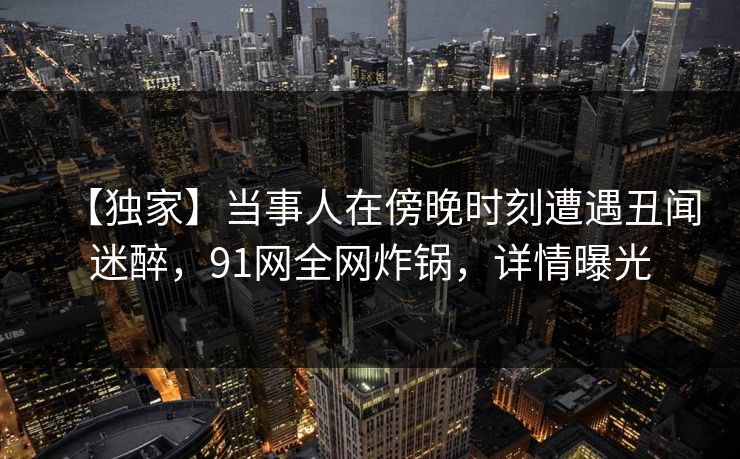 【独家】当事人在傍晚时刻遭遇丑闻迷醉，91网全网炸锅，详情曝光