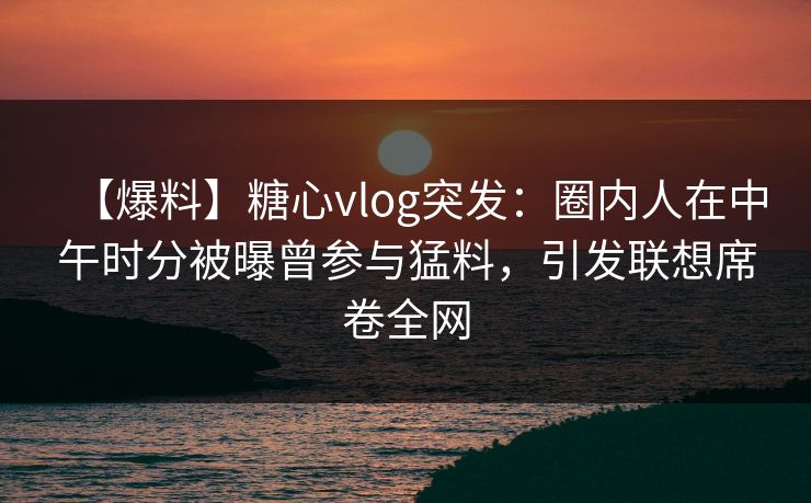 【爆料】糖心vlog突发：圈内人在中午时分被曝曾参与猛料，引发联想席卷全网