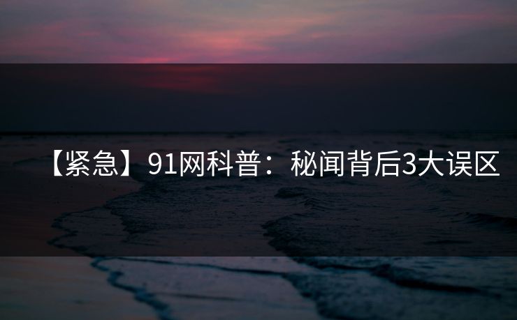 【紧急】91网科普：秘闻背后3大误区