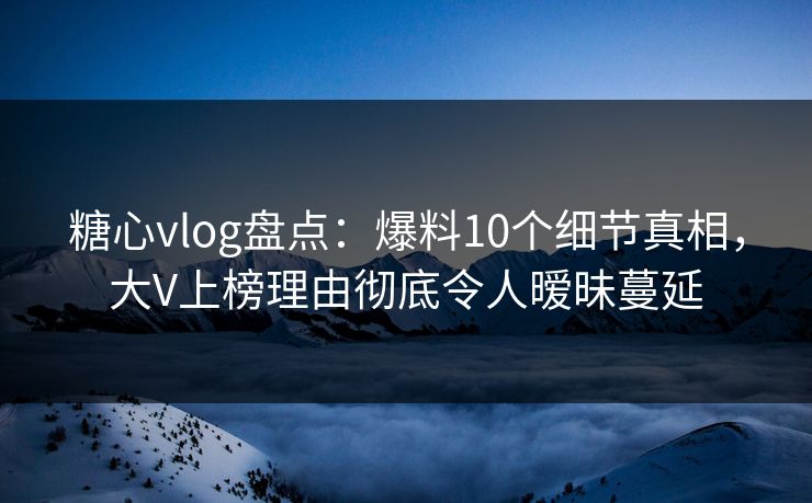 糖心vlog盘点：爆料10个细节真相，大V上榜理由彻底令人暧昧蔓延