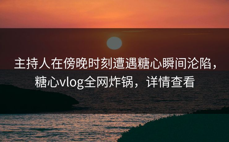 主持人在傍晚时刻遭遇糖心瞬间沦陷，糖心vlog全网炸锅，详情查看