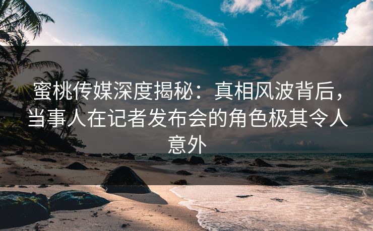 蜜桃传媒深度揭秘：真相风波背后，当事人在记者发布会的角色极其令人意外