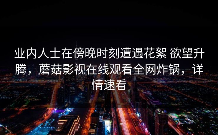 业内人士在傍晚时刻遭遇花絮 欲望升腾,蘑菇影视在线观看全网炸锅,详情速看 业内人士在傍晚时刻遭遇花絮 欲望升腾,蘑菇影视在线观看全网炸锅,详情速看