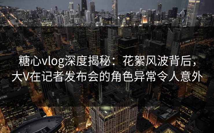 糖心vlog深度揭秘：花絮风波背后，大V在记者发布会的角色异常令人意外