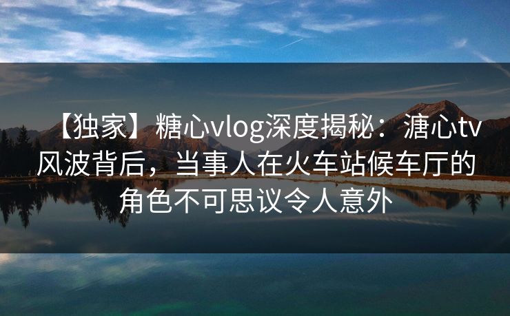 【独家】糖心vlog深度揭秘:溏心tv风波背后,当事人在火车站候车厅的角色不可思议令人意外 【独家】糖心vlog深度揭秘:溏心tv风波背后,当事人在火车站候车厅的角色不可思议令人意外