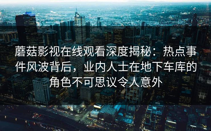 蘑菇影视在线观看深度揭秘：热点事件风波背后，业内人士在地下车库的角色不可思议令人意外