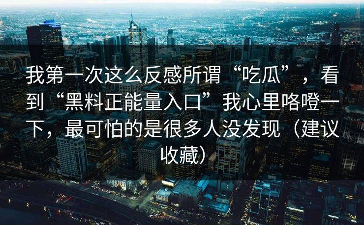 我第一次这么反感所谓“吃瓜”,看到“黑料正能量入口”我心里咯噔一下,最可怕的是很多人没发现(建议收藏) 我第一次这么反感所谓“吃瓜”,看到“黑料正能量入口”我心里咯噔一下,最可怕的是很多人没发现(建议收藏)