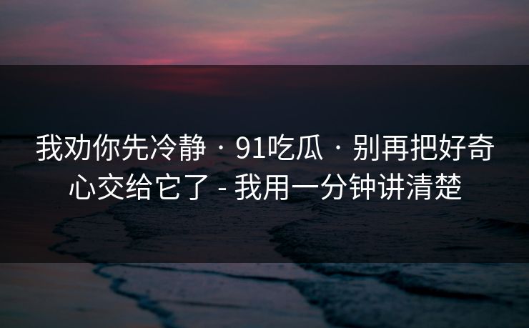 我劝你先冷静 · 91吃瓜 · 别再把好奇心交给它了 - 我用一分钟讲清楚