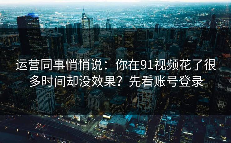 运营同事悄悄说:你在91视频花了很多时间却没效果?先看账号登录 运营同事悄悄说:你在91视频花了很多时间却没效果?先看账号登录