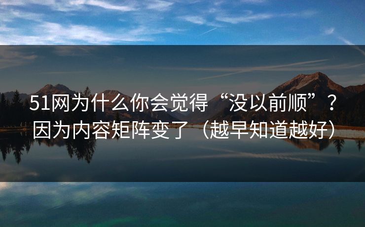 51网为什么你会觉得“没以前顺”？因为内容矩阵变了（越早知道越好）