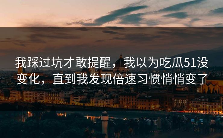 我踩过坑才敢提醒，我以为吃瓜51没变化，直到我发现倍速习惯悄悄变了