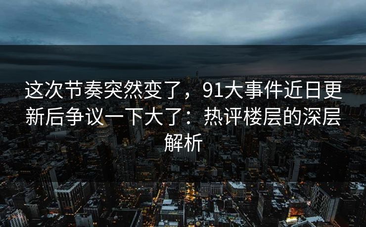 这次节奏突然变了，91大事件近日更新后争议一下大了：热评楼层的深层解析